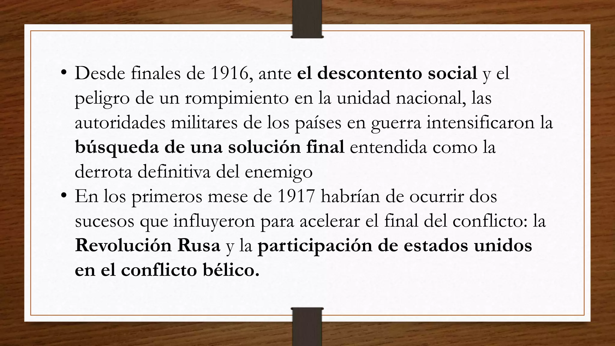 • Desde finales de 1916, ante el descontento social y el
peligro de un rompimiento en la unidad nacional, las
autoridades militares de los países en guerra intensificaron la
búsqueda de una solución final entendida como la
derrota definitiva del enemigo
• En los primeros mese de 1917 habrían de ocurrir dos
sucesos que influyeron para acelerar el final del conflicto: la
Revolución Rusa y la participación de estados unidos
en el conflicto bélico.
 