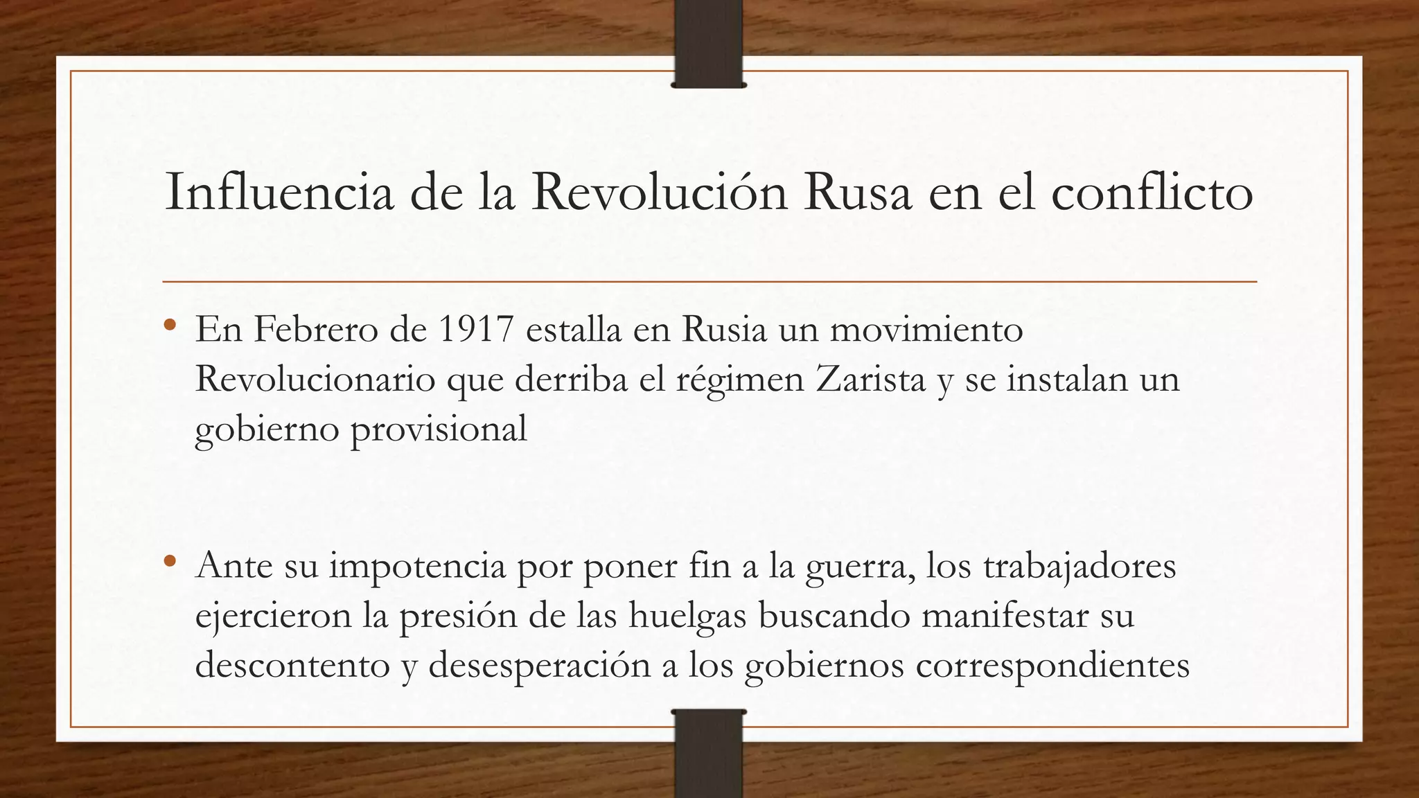 Influencia de la Revolución Rusa en el conflicto
• En Febrero de 1917 estalla en Rusia un movimiento
Revolucionario que derriba el régimen Zarista y se instalan un
gobierno provisional
• Ante su impotencia por poner fin a la guerra, los trabajadores
ejercieron la presión de las huelgas buscando manifestar su
descontento y desesperación a los gobiernos correspondientes
 