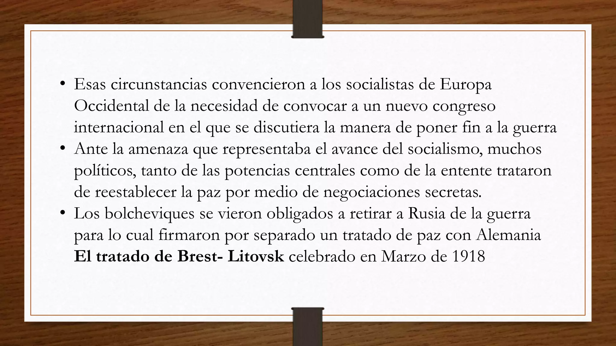 • Esas circunstancias convencieron a los socialistas de Europa
Occidental de la necesidad de convocar a un nuevo congreso
internacional en el que se discutiera la manera de poner fin a la guerra
• Ante la amenaza que representaba el avance del socialismo, muchos
políticos, tanto de las potencias centrales como de la entente trataron
de reestablecer la paz por medio de negociaciones secretas.
• Los bolcheviques se vieron obligados a retirar a Rusia de la guerra
para lo cual firmaron por separado un tratado de paz con Alemania
El tratado de Brest- Litovsk celebrado en Marzo de 1918
 