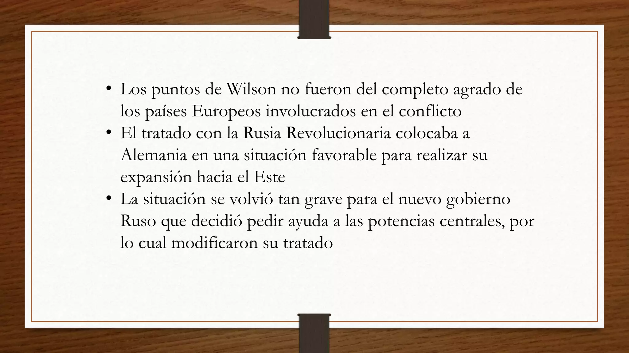 • Los puntos de Wilson no fueron del completo agrado de
los países Europeos involucrados en el conflicto
• El tratado con la Rusia Revolucionaria colocaba a
Alemania en una situación favorable para realizar su
expansión hacia el Este
• La situación se volvió tan grave para el nuevo gobierno
Ruso que decidió pedir ayuda a las potencias centrales, por
lo cual modificaron su tratado
 