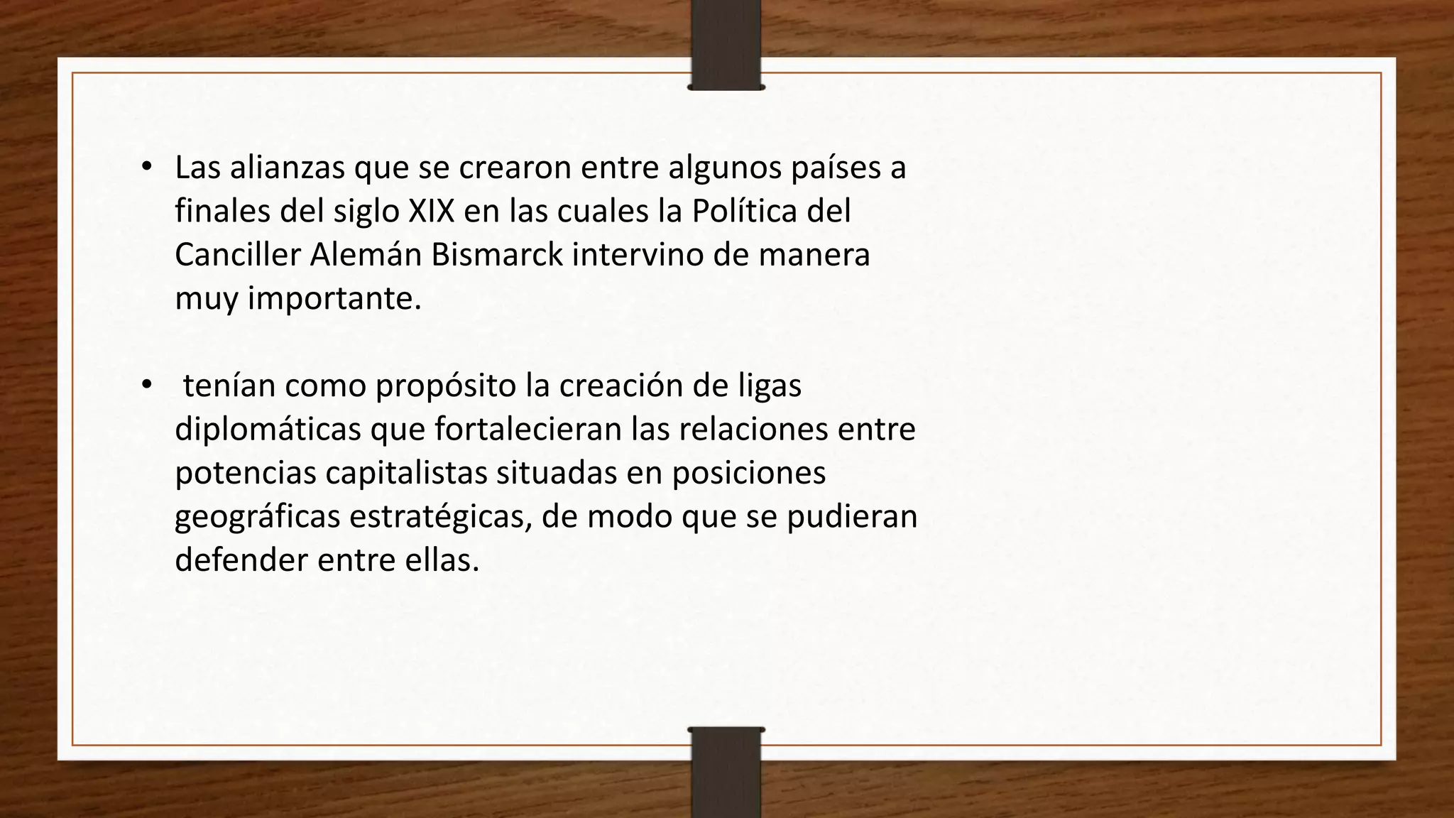 • Las alianzas que se crearon entre algunos países a
finales del siglo XIX en las cuales la Política del
Canciller Alemán Bismarck intervino de manera
muy importante.
• tenían como propósito la creación de ligas
diplomáticas que fortalecieran las relaciones entre
potencias capitalistas situadas en posiciones
geográficas estratégicas, de modo que se pudieran
defender entre ellas.
 