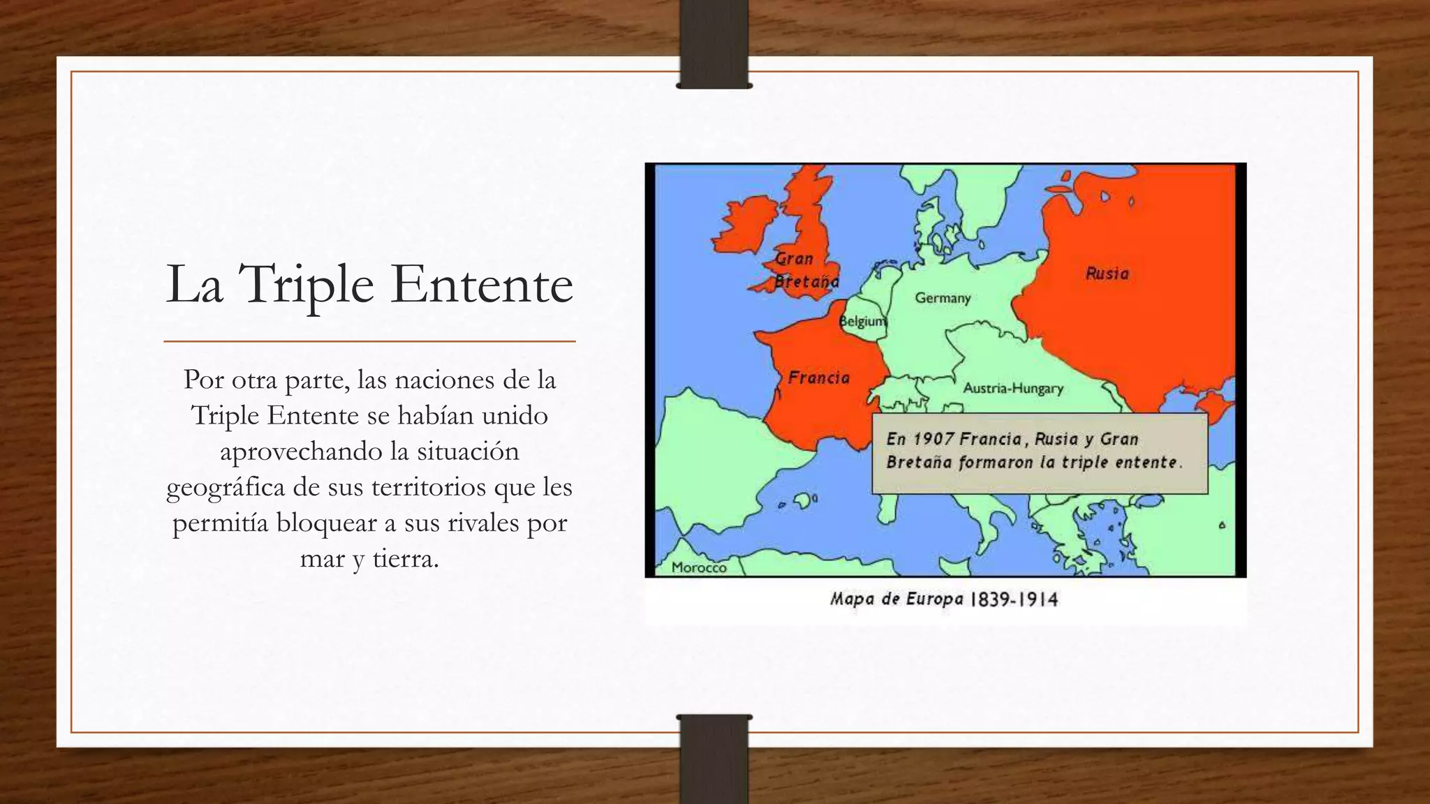 La Triple Entente
Por otra parte, las naciones de la
Triple Entente se habían unido
aprovechando la situación
geográfica de sus territorios que les
permitía bloquear a sus rivales por
mar y tierra.
 