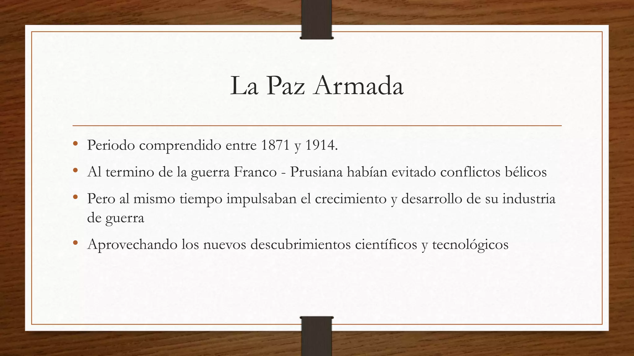 La Paz Armada
• Periodo comprendido entre 1871 y 1914.
• Al termino de la guerra Franco - Prusiana habían evitado conflictos bélicos
• Pero al mismo tiempo impulsaban el crecimiento y desarrollo de su industria
de guerra
• Aprovechando los nuevos descubrimientos científicos y tecnológicos
 