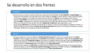 Se desarrollo en dos frentes
•Alemania puso en práctica el plan diseñado por el general del Estado Mayor A. Von Shlieffen e invadió Bélgica. La
intención era sorprender a los franceses por el norte y llegar hasta París en pocas semanas. Ante el empuje alemán,
los franceses replegaron sus tropas y las concentraron en torno al río Marne. El comandante de las fuerzas
alemanas Von Moltke, envió divisiones al frente oriental, donde losrusos resistían. Los franceses, comandados por
el generalJoffre, reorganizaron sus ejércitos aprovechando el traslado de tropas alemanas al frente oriental.
Pasaron a la ofensiva en día 5 de sept inicio de la batalla del río Marnedonde sorprendieron a los
desprevenidosalemanes que hubieron de emprender la retirada, aunque más tarde lograron estabilizar el frente. La
batalla del Marne puso de relieve elfracaso de los planes alemanes para vencer a los franceses mediante un ataque
relámpago. Moltke fue sustituido por el general Falkenhayn.
Occidental
•El fracaso alemán en Francia se debió por intervención de los rusos,Por contra, los rusos penetraron en Prusia
oriental a finales de agosto derrotando a los austríacos enLemberg y conquistando la región polaca deGalitzia (bajo
soberanía austríaca). El inesperado empuje ruso provocó el repliegue alemán hasta que el general Hindenburg (jefe
de las tropas alemanas en el frente oriental) logró con los refuerzos provenientes del frente occidental obtener dos
sonadas victorias en Tannenberg (agosto de 1914) y en los Lagos Masurianos.
A pesar de esos reveses, los rusoslograron apoderarse de la Galitzia austríaca y de Serbia, que previamente había
sido derrotada por Austria.El fracaso de la guerra relámpago planeada por Shlieffen condujo a unaestabilización de
los frentes, abriendo paso una nueva fase conocida como "Guerra de posiciones".
Oriental
 