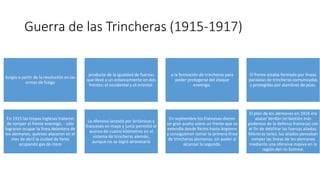 Guerra de las Trincheras (1915-1917)
Surgio a partir de la revolución en las
armas de fuego
producto de la igualdad de fuerzas
que llevó a un estancamiento en dos
frentes: el occidental y el oriental.
a la formación de trincheras para
poder protegerse del ataque
enemigo.
El frente estaba formado por líneas
paralelas de trincheras comunicadas
y protegidas por alambres de púas.
En 1915 las tropas inglesas trataron
de romper el frente enemigo. - sólo
lograron ocupar la línea delantera de
los alemanes, quienes atacaron en el
mes de abril la ciudad de Yares
ocupando gas de cloro
La ofensiva lanzada por británicos y
franceses en mayo y junio permitió el
avance de cuatro kilómetros en el
sistema de trincheras alemán,
aunque no se logró atravesarlo
En septiembre los franceses dieron
un gran asalto sobre un frente que se
extendía desde Reims hasta Argonne
y consiguieron tomar la primera línea
de trincheras alemanas, sin poder al
alcanzar la segunda.
El plan de los alemanes en 1916 era
atacar Verdún (el bastión más
poderoso de la defensa francesa) con
el fin de debilitar las fuerzas aliadas.
Mientras tanto, los aliados pensaban
romper las líneas de los alemanes
mediante una ofensiva masiva en la
región del río Somme.
 