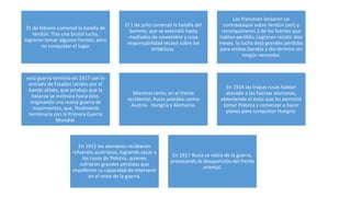 21 de febrero comenzó la batalla de
Verdún. Tras una brutal lucha,
lograron tomar algunos frentes, pero
no conquistar el lugar.
El 1 de julio comenzó la batalla del
Somme, que se extendió hasta
mediados de noviembre y cuya
responsabilidad recayó sobre los
británicos.
Los franceses lanzaron un
contraataque sobre Verdún (oct) y
reconquistaron 2 de los fuertes que
habían perdido, Lograron resistir diez
meses, la lucha dejó grandes pérdidas
para ambos bandos y dio término sin
ningún vencedor.
esta guerra terminó en 1917 con la
entrada de Estados Unidos por el
bando aliado, que produjo que la
balanza se inclinara hacia éste,
originando una nueva guerra de
movimientos, que, finalmente
terminaría con la Primera Guerra
Mundial.
Mientras tanto, en el frente
occidental, Rusia peleaba contra
Austria - Hungría y Alemania.
En 1914 las tropas rusas habían
atacado a las fuerzas alemanas,
obteniendo el éxito que les permitió
tomar Polonia y comenzar a hacer
planes para conquistar Hungría.
En 1915 los alemanes recibieron
refuerzos austriacos, logrando sacar a
los rusos de Polonia, quienes
sufrieron grandes pérdidas que
impidieron su capacidad de intervenir
en el resto de la guerra.
En 1917 Rusia se retira de la guerra,
provocando la desaparición del frente
oriental.
 