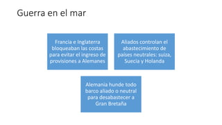 Guerra en el mar
Francia e Inglaterra
bloqueaban las costas
para evitar el ingreso de
provisiones a Alemanes
Aliados controlan el
abastecimiento de
países neutrales: suiza,
Suecia y Holanda
Alemania hunde todo
barco aliado o neutral
para desabastecer a
Gran Bretaña
 