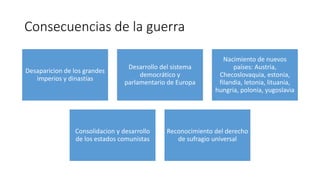 Consecuencias de la guerra
Desaparicion de los grandes
imperios y dinastías
Desarrollo del sistema
democrático y
parlamentario de Europa
Nacimiento de nuevos
países: Austria,
Checoslovaquia, estonia,
filandia, letonia, lituania,
hungria, polonia, yugoslavia
Consolidacion y desarrollo
de los estados comunistas
Reconocimiento del derecho
de sufragio universal
 