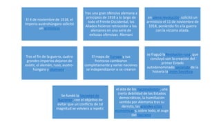 El 4 de noviembre de 1918, el
Imperio austrohúngaro solicitó
un armisticio
Tras una gran ofensiva alemana a
principios de 1918 a lo largo de
todo el Frente Occidental, los
Aliados hicieron retroceder a los
alemanes en una serie de
exitosas ofensivas. Alemani
en plena revolución, solicitó un
armisticio el 11 de noviembre de
1918, poniendo fin a la guerra
con la victoria aliada.
Tras el fin de la guerra, cuatro
grandes imperios dejaron de
existir, el alemán, ruso, austro-
húngaro y otomano.
El mapa de Europa y sus
fronteras cambiaron
completamente y varias naciones
se independizaron o se crearon
se fraguó laRevolución rusa, que
concluyó con la creación del
primer Estado
autodenominado socialista de la
historia laUnión Soviética
Se fundó la Sociedad de
Naciones, con el objetivo de
evitar que un conflicto de tal
magnitud se volviera a repetir.
el alza de los nacionalismos, una
cierta debilidad de los Estados
democráticos, la humillación
sentida por Alemania tras su
derrota, las grandes crisis
económicas y, sobre todo, el auge
del fascismo.
 