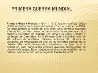 PRIMERA GUERRA MUNDIAL
Primera Guerra Mundial (1914 – 1919) fue un conflicto bélico
global centrado en Europa que comenzó en el verano de 1914.
La lucha terminó a finales del año 1918. Este conflicto involucró
a todas las grandes potencias del mundo, se reunieron en dos
alianzas opuestas: los Aliados (en torno a la Triple Entente) y
los Imperios Centrales. En la Primera Guerra Mundial, más de
70 millones de efectivos militares, incluidos 60 millones de
europeos, se movilizaron en una de las mayores guerras de la
historia. Más de 9 millones de combatientes perdieron la vida,
debido en gran parte a los grandes avances tecnológicos en
potencia de fuego. Es el segundo conflicto más mortífero de la
historia, solo superado por la Segunda Guerra Mundial.
 