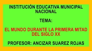 INSTITUCIÓN EDUCATIVA MUNICIPAL
NACIONAL
TEMA:
EL MUNDO DURANTE LA PRIMERA MITAD
DEL SIGLO XX
PROFESOR: ANCIZAR SUAREZ ROJAS
 