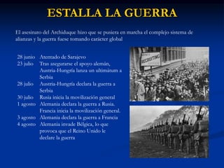 ESTALLA LA GUERRA
El asesinato del Archiduque hizo que se pusiera en marcha el complejo sistema de
alianzas y la guerra fuese tomando carácter global
28 junio Atentado de Sarajevo
23 julio Tras asegurarse el apoyo alemán,
Austria-Hungría lanza un ultimátum a
Serbia
28 julio Austria-Hungría declara la guerra a
Serbia
30 julio Rusia inicia la movilización general
1 agosto Alemania declara la guerra a Rusia.
Francia inicia la movilización general.
3 agosto Alemania declara la guerra a Francia
4 agosto Alemania invade Bélgica, lo que
provoca que el Reino Unido le
declare la guerra
 