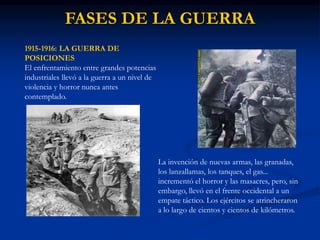 FASES DE LA GUERRA
1915-1916: LA GUERRA DE
POSICIONES
El enfrentamiento entre grandes potencias
industriales llevó a la guerra a un nivel de
violencia y horror nunca antes
contemplado.
La invención de nuevas armas, las granadas,
los lanzallamas, los tanques, el gas...
incrementó el horror y las masacres, pero, sin
embargo, llevó en el frente occidental a un
empate táctico. Los ejércitos se atrincheraron
a lo largo de cientos y cientos de kilómetros.
 