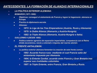 ANTECEDENTES: LA FORMACIÓN DE ALIANZAS INTERNACIONALES
a. LA POLÍTICA EXTERIOR ALEMANA:
 BISMARCK (1871-1890):
 Objetivos: conseguir el aislamiento de Francia y lograr la hegemonía alemana en
Europa.
 Practica la diplomacia secreta.
 Alianzas:
 1873: la Liga de los Tres Emperadores (Austria, Rusia y Alemania).
 1879: la Doble Alianza (Alemania y Austria-Hungría).
 1882: la Triple Alianza (Alemania, Austria-Hungría e Italia).
 GUILLERMO II (DESDE 1890):
 Política exterior agresiva de expansión imperialista, competencia con el Reino
Unido (económica, naval y colonial) e impulso del rearme alemán.
b. EL FRENTE ANTIALEMÁN:
 La política exterior alemana fomentan la creación de este frente común:
 1892: Acuerdo franco-ruso: mediante el cual Francia salía del
aislamiento impuesto por Alemania.
 1904; la Entente Cordial, acuerdo entre Francia y Gran Bretaña tras
superar sus rivalidades coloniales.
 1907: la Triple Entente, entre Francia, Gran Bretaña y Rusia.
 