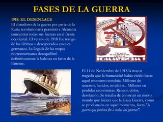 FASES DE LA GUERRA
1918: EL DESENLACE
El abandono de la guerra por parte de la
Rusia revolucionaria permitió a Alemania
concentrar todas sus fuerzas en el frente
occidental. El verano de 1918 fue testigo
de los últimos y desesperados ataques
germanos. La llegada de las tropas
norteamericanas desequilibró
definitivamente la balanza en favor de la
Entente.
El 11 de Noviembre de 1918 la mayor
tragedia que la humanidad había vivido hasta
aquel momento concluía. Millones de
muertos, heridos, inválidos... Millones en
pérdidas económicas. Rencor, dolor,
desolación. Se trataba de construir un nuevo
mundo que hiciera que la Gran Guerra, como
se proclamaba en aquel momento, fuera "la
guerra que pusiera fin a todas las guerras".
 