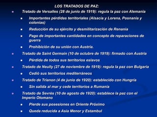 LOS TRATADOS DE PAZ:
 Tratado de Versalles (28 de junio de 1919): regula la paz con Alemania
 Importantes pérdidas territoriales (Alsacia y Lorena, Posnania y
colonias)
 Reducción de su ejército y desmilitarización de Renania
 Pago de importantes cantidades en concepto de reparaciones de
guerra
 Prohibición de su unión con Austria.
 Tratado de Saint Germain (10 de octubre de 1919): firmado con Austria
 Pérdida de todos sus territorios eslavos
 Tratado de Neully (27 de noviembre de 1919): regula la paz con Bulgaria
 Cedió sus territorios mediterráneos
 Tratado de Trianon (4 de junio de 1920): establecido con Hungría
 Sin salida al mar y cede territorios a Rumanía
 Tratado de Sevrès (10 de agosto de 1920): establece la paz con el
Imperio Otomano
 Pierde sus posesiones en Oriente Próximo
 Queda reducida a Asia Menor y Estambul
 