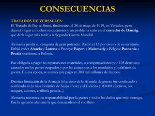 CONSECUENCIAS
TRATADOS DE VERSALLES:
El Tratado de Paz se firmó, finalmente, el 28 de mayo de 1919, en Versalles, pero
dejando lugar a muchos resquemores y un problema serio en el corredor de Danzig,
que daría lugar más tarde a la Segunda Guerra Mundial.
Alemania perdía su categoría de gran potencia. Perdió el 13 por ciento de su territorio.
Debió ceder Alsacia y Lorena a Franc¡a; Eupen y Malamedy a Bélgica; Posnania y
Prusia occidental a Polonia.
Fue obligada a pagar las reparaciones materiales, o compensaciones por 105 destrozos
causados en los países ocupados y por las atenciones a los mutilados y huérfanos de
guerra. En esa época, se estimó este pago en 300 mil millones de francos.
Drástica limitación de la Armada (el grueso de la Armada de guerra fue confiscado y
confinado en la base británica de Scapa Flow) y el Ejército (100.000 efectivos, no
tanques, aviones, artillería pesada...)
Alemania reconoce su responsabilidad por la guerra y todos los daños que trajo consigo.
Fue la agresión alemana la que desencadenó el conflicto
 