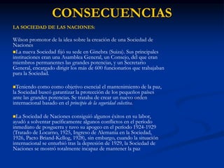 LA SOCIEDAD DE LAS NACIONES:
Wilson promotor de la idea sobre la creación de una Sociedad de
Naciones
La nueva Sociedad fijó su sede en Ginebra (Suiza). Sus principales
instituciones eran una Asamblea General, un Consejo, del que eran
miembros permanentes las grandes potencias, y un Secretario
General, encargado dirigir los más de 600 funcionarios que trabajaban
para la Sociedad.
Teniendo como como objetivo esencial el mantenimiento de la paz,
la Sociedad buscó garantizar la protección de los pequeños países
ante las grandes potencias. Se trataba de crear un nuevo orden
internacional basado en el principio de la seguridad colectiva.
La Sociedad de Naciones consiguió algunos éxitos en su labor,
ayudó a solventar pacíficamente algunos conflictos en el período
inmediato de posguerra y tuvo su apogeo en el período 1924-1929
(Tratado de Locarno, 1925, Ingreso de Alemania en la Sociedad,
1926, Pacto Briand-Kellog, 1928), sin embargo, cuando la situación
internacional se enturbió tras la depresión de 1929, la Sociedad de
Naciones se mostró totalmente incapaz de mantener la paz
CONSECUENCIAS
 