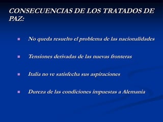CONSECUENCIAS DE LOS TRATADOS DE
PAZ:
 No queda resuelto el problema de las nacionalidades
 Tensiones derivadas de las nuevas fronteras
 Italia no ve satisfecha sus aspiraciones
 Dureza de las condiciones impuestas a Alemania
 