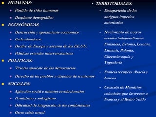  HUMANAS:
 Pérdida de vidas humanas
 Desplome demográfico
 ECONÓMICAS:
 Destrucción y agotamiento económico
 Endeudamiento
 Declive de Europa y ascenso de los EE.UU.
 Políticas estatales intervencionistas
 POLÍTICAS:
 Victoria aparente de las democracias
 Derecho de los pueblos a disponer de sí mismos
 SOCIALES:
 Agitación social e intentos revolucionarios
 Feminismo y sufragismo
 Dificultad de integración de los combatientes
 Grave crisis moral
• TERRITORIALES:
- Desaparición de los
antiguos imperios
autoritarios
- Nacimiento de nuevos
estados independientes:
Finlandia, Estonia, Letonia,
Lituania, Polonia,
Checoslovaquia y
Yugoslavia
- Francia recupera Alsacia y
Lorena
- Creación de Mandatos
coloniales que favorecen a
Francia y al Reino Unido
 