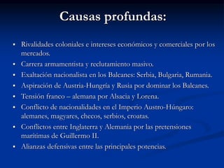 Causas profundas:
 Rivalidades coloniales e intereses económicos y comerciales por los
mercados.
 Carrera armamentista y reclutamiento masivo.
 Exaltación nacionalista en los Balcanes: Serbia, Bulgaria, Rumania.
 Aspiración de Austria-Hungría y Rusia por dominar los Balcanes.
 Tensión franco – alemana por Alsacia y Lorena.
 Conflicto de nacionalidades en el Imperio Austro-Húngaro:
alemanes, magyares, checos, serbios, croatas.
 Conflictos entre Inglaterra y Alemania por las pretensiones
marítimas de Guillermo II.
 Alianzas defensivas entre las principales potencias.
 