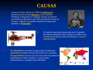 CAUSAS
1. Ascenso al trono alemán en 1890 de Guillermo II.
Destitución del anciano Bismarck como canciller.
Guillermo II abandonó el complejo sistema de alianzas
construido por Bismarck, que había garantizado la paz en
Europa e impulsó una política alemana de hegemonía
mundial, la Weltpolitik
2. El cambio tecnológico propiciado por la Segunda
Revolución Industrial trajo consigo un cambio en la
correlación de fuerzas entre las potencias. Carrera
armamentista
3. El colonialismo exacerbó la pugna entre las potencias
industriales europeas en busca de territorios y mercados
El imperialismo provocó que los roces entre las potencias
desbordaran el marco europeo y tuvieran lugar
prácticamente en cualquier parte del globo
 