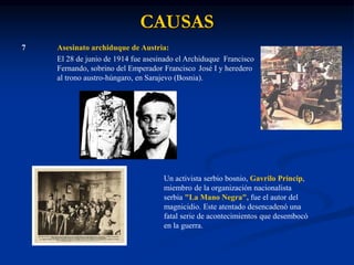 CAUSAS
7 Asesinato archiduque de Austria:
El 28 de junio de 1914 fue asesinado el Archiduque Francisco
Fernando, sobrino del Emperador Francisco José I y heredero
al trono austro-húngaro, en Sarajevo (Bosnia).
Un activista serbio bosnio, Gavrilo Princip,
miembro de la organización nacionalista
serbia "La Mano Negra", fue el autor del
magnicidio. Este atentado desencadenó una
fatal serie de acontecimientos que desembocó
en la guerra.
 