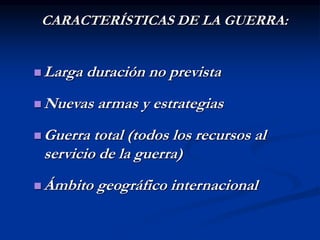 CARACTERÍSTICAS DE LA GUERRA:
 Larga duración no prevista
 Nuevas armas y estrategias
 Guerra total (todos los recursos al
servicio de la guerra)
 Ámbito geográfico internacional
 