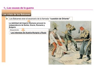 Las crisis de los Balcanes
Los Balcanes eran el escenario de la llamada “cuestión de Oriente”
La debilidad del Imperio Otomano provocó la
independencia de Serbia, Grecia, Rumanía y
Bulgaria
Despertando
Los intereses de Austria-Hungría y Rusia
1.- Las causas de la guerra
 