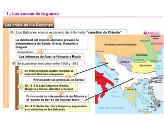 Las crisis de los Balcanes
Los Balcanes eran el escenario de la llamada “cuestión de Oriente”
La debilidad del imperio otomano provocó la
independencia de Serbia, Grecia, Rumanía y
Bulgaria
Despertando
Los intereses de Austria-Hungría y Rusia
Ampliación
1.- Las causas de la guerra
Se sucedieron tres crisis entre 1908 y 1913
En 1908 el Imperio Austro-húngaro se
anexionó Bosnia-Herzegovina
Provocando las protestas de Serbia
En 1912 la Liga Balcánica (Serbia,
Bulgaria y Grecia) derrotan a Turquía
Provocando la independencia de Albania y
el reparto de tierras del Imperio Turco
En 1913 Serbia derrota a Bulgaria y engrandece
sus territorios en los Balcanes
 