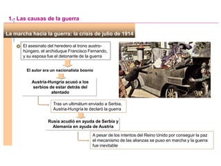 La marcha hacia la guerra: la crisis de julio de 1914
El autor era un nacionalista bosnio
El asesinato del heredero al trono austro-
húngaro, el archiduque Francisco Fernando,
y su esposa fue el detonante de la guerra
1.- Las causas de la guerra
Austria-Hungría acusó a los
serbios de estar detrás del
atentado
Tras un ultimátum enviado a Serbia,
Austria-Hungría le declaró la guerra
Rusia acudió en ayuda de Serbia y
Alemania en ayuda de Austria
A pesar de los intentos del Reino Unido por conseguir la paz
el mecanismo de las alianzas se puso en marcha y la guerra
fue inevitable
 