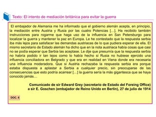 El embajador de Alemania me ha informado que el gobierno alemán acepta, en principio,
la mediación entre Austria y Rusia por las cuatro Potencias […]. Ha recibido también
instrucciones para rogarme que haga uso de la influencia en San Petersburgo para
localizar la guerra y mantener la paz en Europa. Le he contestado que la respuesta serbia
iba más lejos para satisfacer las demandas austriacas de lo que pudiera esperar de ella. El
mismo secretario de Estado alemán ha dicho que en la nota austriaca había cosas que casi
no se podía esperar que Serbia las aceptase. Le dije que presumía que la respuesta serbia
no habría podido ir tan lejos como lo había hecho si Rusia no hubiese ejercido una
influencia conciliadora en Belgrado y que era en realidad en Viena donde era necesaria
una influencia moderadora. Que si Austria rechazaba la respuesta serbia era porque
estaba dispuesta a aplastar a Serbia a cualquier precio, sin preocuparse de las
consecuencias que esto podría acarrear […] la guerra sería la más gigantesca que se haya
conocido jamás…
Comunicado de sir Edward Grey (secretario de Estado del Foreing Office)
a sir E. Goschen (embajador de Reino Unido en Berlín), 27 de julio de 1914
Texto: El intento de mediación británica para evitar la guerra
DOC. 6
 