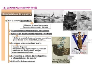 Fue la primera “guerra total”
Utilización de todos los recursos
humanos, económicos y técnicos
Características de la guerra
Se movilizaron setenta millones de soldados
2.- La Gran Guerra (1914-1918)
Fabricación de armamento moderno y mortífero
- Artillería, ametralladoras, acorazados, submarinos,
gases tóxicos, carros de cambate, aviación...
Se impuso una economía de guerra
-Industria de guerra
-Racionamiento y la penuria para la población
-Se recurre a la mujer para los trabajos
tradicionalmente masculinos
Se recurrió a la emisión de deuda pública
y a los préstamos del exterior
Utilización de la propaganda
 