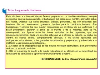 En la trinchera, a la hora del ataque. Se está preparando. Los hombres se alinean, siempre
en silencio, con su manta cruzada, el barbuquejo del casco en el mentón, apoyados sobre
sus fusiles. Observo sus caras crispadas, pálidas, profundas... No son soldados: son
hombres. No son aventureros, guerreros, hechos para la carnicería humana. Son
trabajadores y obreros los que pueden reconocerse en el interior de sus uniformes […]
Están preparados. Esperan la señal de la muerte y de la matanza; pero se ve,
contemplando sus figuras entre las líneas verticales de las bayonetas, que son
simplemente hombres. Cada uno de ellos sabe que va a ofrecer su cabeza, su pecho, su
vientre, su cuerpo entero, completamente desnudo, a los fusiles apuntados con
anticipación, a los obuses, a las granadas amontonadas y preparadas, y sobre todo a la
metódica y casi infalible ametralladora...
[…] A pesar de la propaganda que se les inculca, no están estimulados. Son, por encima
de todo, un arrebato instintivo.
[…] Se ve lo que hay de sueño y de miedo y de adiós en su silencio, en su inmovilidad, en
la máscara de calma que le oprime sobrehumanamente el rostro…
HENRI BARBUSSE, Le Feu (Journal d’une escouade)
Texto: La guerra de trincheras
DOC. 12
En la trinchera, a la hora del ataque. Se está preparando. Los hombres se alinean, siempre
en silencio, con su manta cruzada, el barbuquejo del casco en el mentón, apoyados sobre
sus fusiles. Observo sus caras crispadas, pálidas, profundas... No son soldados: son
hombres. No son aventureros, guerreros, hechos para la carnicería humana. Son
trabajadores y obreros los que pueden reconocerse en el interior de sus uniformes […]
Están preparados. Esperan la señal de la muerte y de la matanza; pero se ve,
contemplando sus figuras entre las líneas verticales de las bayonetas, que son
simplemente hombres. Cada uno de ellos sabe que va a ofrecer su cabeza, su pecho, su
vientre, su cuerpo entero, completamente desnudo, a los fusiles apuntados con
anticipación, a los obuses, a las granadas amontonadas y preparadas, y sobre todo a la
metódica y casi infalible ametralladora...
[…] A pesar de la propaganda que se les inculca, no están estimulados. Son, por encima
de todo, un arrebato instintivo.
[…] Se ve lo que hay de sueño y de miedo y de adiós en su silencio, en su inmovilidad, en
la máscara de calma que le oprime sobrehumanamente el rostro…
HENRI BARBUSSE, Le Feu (Journal d’une escouade)
 