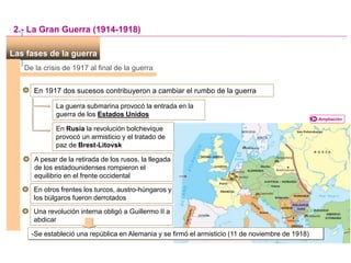 Las fases de la guerra
Ampliación
De la crisis de 1917 al final de la guerra
En 1917 dos sucesos contribuyeron a cambiar el rumbo de la guerra
La guerra submarina provocó la entrada en la
guerra de los Estados Unidos
2.- La Gran Guerra (1914-1918)
En Rusia la revolución bolchevique
provocó un armisticio y el tratado de
paz de Brest-Litovsk
A pesar de la retirada de los rusos, la llegada
de los estadounidenses rompieron el
equilibrio en el frente occidental
En otros frentes los turcos, austro-húngaros y
los búlgaros fueron derrotados
Una revolución interna obligó a Guillermo II a
abdicar
-Se estableció una república en Alemania y se firmó el armisticio (11 de noviembre de 1918)
 