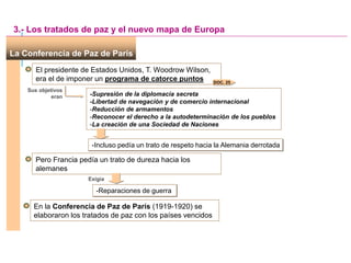 La Conferencia de Paz de París
El presidente de Estados Unidos, T. Woodrow Wilson,
era el de imponer un programa de catorce puntos
-Supresión de la diplomacia secreta
-Libertad de navegación y de comercio internacional
-Reducción de armamentos
-Reconocer el derecho a la autodeterminación de los pueblos
-La creación de una Sociedad de Naciones
3.- Los tratados de paz y el nuevo mapa de Europa
Sus objetivos
eran
DOC. 25
-Incluso pedía un trato de respeto hacia la Alemania derrotada
Pero Francia pedía un trato de dureza hacia los
alemanes
Exigía
-Reparaciones de guerra
En la Conferencia de Paz de París (1919-1920) se
elaboraron los tratados de paz con los países vencidos
 