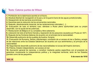 1. Prohibición de la diplomacia secreta en el futuro.
2. Absoluta libertad de navegación en la paz y en la guerra fuera de las aguas jurisdiccionales.
3. Desaparición de las barreras económicas.
4. Garantías para la reducción de los armamentos nacionales.
5. Reajuste, absolutamente imparcial, de las reclamaciones coloniales […].
6. Evacuación de todo el territorio ruso, dándose a Rusia plena oportunidad para su propio
desarrollo, con la ayuda de las potencias.
7. Restauración de Bélgica en su completa y libre soberanía.
8. Liberación de todo el territorio francés y reparación de los perjuicios causados por Prusia en 1871.
9. Reajuste de las fronteras italianas de acuerdo con el principio de la nacionalidad.
10. Desarrollo autónomo de los pueblos de Austria- Hungría.
11. Evacuación de Rumania, Serbia y Montenegro; concesión de un acceso al mar a Serbia y arreglo
de las relaciones entre los Estados balcánicos de acuerdo con sus sentimientos y el principio de la
nacionalidad.
12. Seguridad de desarrollo autónomo de las nacionalidades no turcas del Imperio otomano.
13. Polonia, Estado independiente, con acceso al mar.
14. Asociación general de naciones, a constituir mediante pactos específicos con el propósito de
garantizar mutuamente la independencia política y la integridad territorial, tanto de los Estados
grandes como de los pequeños.
8 de enero de 1918
DOC. 25
Texto: Catorce puntos de Wilson
 