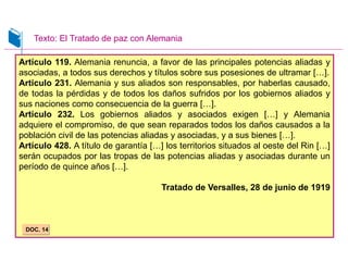 Artículo 119. Alemania renuncia, a favor de las principales potencias aliadas y
asociadas, a todos sus derechos y títulos sobre sus posesiones de ultramar […].
Artículo 231. Alemania y sus aliados son responsables, por haberlas causado,
de todas la pérdidas y de todos los daños sufridos por los gobiernos aliados y
sus naciones como consecuencia de la guerra […].
Artículo 232. Los gobiernos aliados y asociados exigen […] y Alemania
adquiere el compromiso, de que sean reparados todos los daños causados a la
población civil de las potencias aliadas y asociadas, y a sus bienes […].
Artículo 428. A título de garantía […] los territorios situados al oeste del Rin […]
serán ocupados por las tropas de las potencias aliadas y asociadas durante un
período de quince años […].
Tratado de Versalles, 28 de junio de 1919
DOC. 14
Texto: El Tratado de paz con Alemania
 