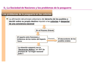 Los problemas de la posguerra en las colonias
5.- La Sociedad de Naciones y los problemas de la posguerra
La afirmación del principio wilsoniano del derecho de los pueblos a
decidir sobre su propio destino impulsó a las colonias al despertar
de una conciencia nacional
En el Próximo Oriente
El reparto entre franceses y
británicos de los restos del Imperio
Turco
Provocó El descontento de los
pueblos árabes
La situación empeoró con la
“Declaración Balfour” en 1917 (la
promesa de “un hogar nacional
judío”)
 