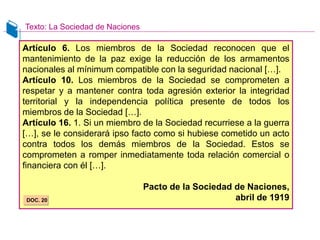 Artículo 6. Los miembros de la Sociedad reconocen que el
mantenimiento de la paz exige la reducción de los armamentos
nacionales al mínimum compatible con la seguridad nacional […].
Artículo 10. Los miembros de la Sociedad se comprometen a
respetar y a mantener contra toda agresión exterior la integridad
territorial y la independencia política presente de todos los
miembros de la Sociedad […].
Artículo 16. 1. Si un miembro de la Sociedad recurriese a la guerra
[…], se le considerará ipso facto como si hubiese cometido un acto
contra todos los demás miembros de la Sociedad. Estos se
comprometen a romper inmediatamente toda relación comercial o
financiera con él […].
Pacto de la Sociedad de Naciones,
abril de 1919
DOC. 20
Texto: La Sociedad de Naciones
 
