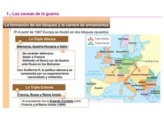 -De carácter defensivo
-Aislar a Francia
-Defender el flanco sur de Austria
ante Rusia en los Balcanes
Con Guillermo II, la política alemana se
caracterizó por un expansionismo
nacionalista y militarista
La formación de los bloques y la carrera de armamentos
A partir de 1907 Europa se dividió en dos bloques opuestos:
La Triple Alianza
Alemania, Austria-Hungría e Italia
1.- Las causas de la guerra
La Triple Entente
Francia, Rusia y Reino Unido
-El precedente fue la Entente Cordiale entre
Francia y el Reino Unido (1904)
 