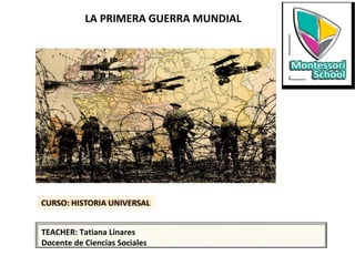 CURSO: HISTORIA UNIVERSAL
LA PRIMERA GUERRA MUNDIAL
TEACHER: Tatiana Linares
Docente de Ciencias Sociales
 
