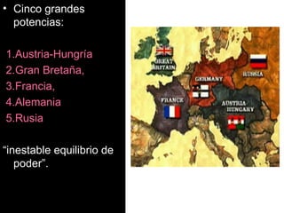 Cinco grandes potencias: 1.Austria-Hungría 2.Gran Bretaña,  3.Francia,  4.Alemania  5.Rusia “ inestable equilibrio de poder”.   