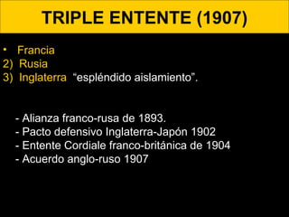 TRIPLE ENTENTE (1907) Francia 2)  Rusia .  3)  Inglaterra .  “espléndido aislamiento”.   - Alianza franco-rusa de 1893.  - Pacto defensivo Inglaterra-Japón 1902 - Entente Cordiale franco-británica de 1904 - Acuerdo anglo-ruso 1907 