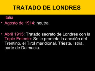 TRATADO DE LONDRES  Italia Agosto de 1914 : neutral Abril 1915 : Tratado secreto de Londres con la  Triple Entente:  Se le promete la anexión del Trentino, el Tirol meridional, Trieste, Istria, parte de Dalmacia. 
