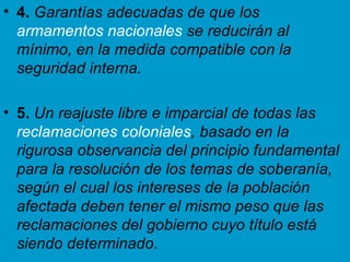 4.  Garantías adecuadas de que los  armamentos nacionales  se reducirán al mínimo, en la medida compatible con la seguridad interna. 5.  Un reajuste libre e imparcial de todas las  reclamaciones coloniales , basado en la rigurosa observancia del principio fundamental para la resolución de los temas de soberanía, según el cual los intereses de la población afectada deben tener el mismo peso que las reclamaciones del gobierno cuyo título está siendo determinado. 