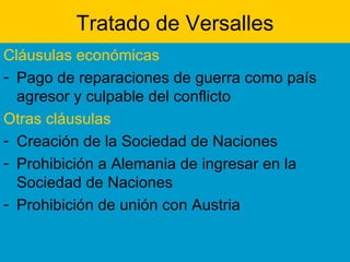 Tratado de Versalles Cláusulas económicas Pago de reparaciones de guerra como país agresor y culpable del conflicto Otras cláusulas Creación de la Sociedad de Naciones Prohibición a Alemania de ingresar en la Sociedad de Naciones Prohibición de unión con Austria 