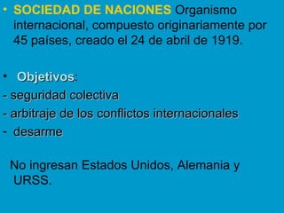 SOCIEDAD DE NACIONES   Organismo internacional, compuesto originariamente por 45 países, creado el 24 de abril de 1919. Objetivos :  - seguridad colectiva  - arbitraje de los conflictos internacionales desarme No ingresan Estados Unidos, Alemania y URSS. 