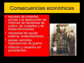 Consecuencias económicas escasez de materias primas y la destrucción de millones de hectáreas de cultivo, de ciudades y de líneas ferroviarias.  necesidad de ayuda externa, endeudamiento. países vencidos: reparaciones de guerra inflación y cesantía sin precedentes. 