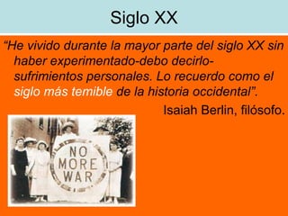Siglo XX “ He vivido durante la mayor parte del siglo XX sin haber experimentado-debo decirlo- sufrimientos personales. Lo recuerdo como el  siglo más temible  de la historia occidental”. Isaiah Berlin, filósofo. 